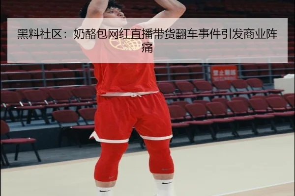 黑料社区：奶酪包网红直播带货翻车事件引发商业阵痛