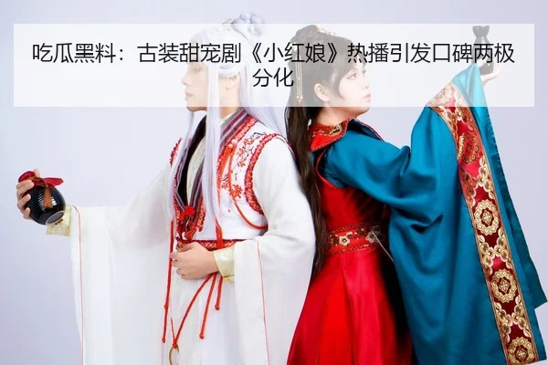 吃瓜黑料：古装甜宠剧《小红娘》热播引发口碑两极分化