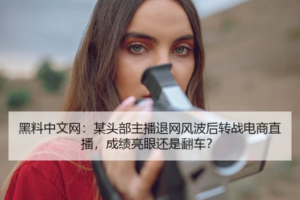 黑料中文网：某头部主播退网风波后转战电商直播，成绩亮眼还是翻车？